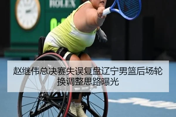 赵继伟总决赛失误复盘辽宁男篮后场轮换调整思路曝光
